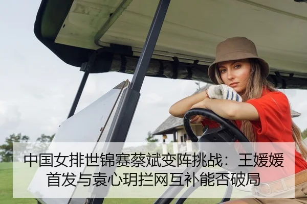 中国女排世锦赛蔡斌变阵挑战：王媛媛首发与袁心玥拦网互补能否破局